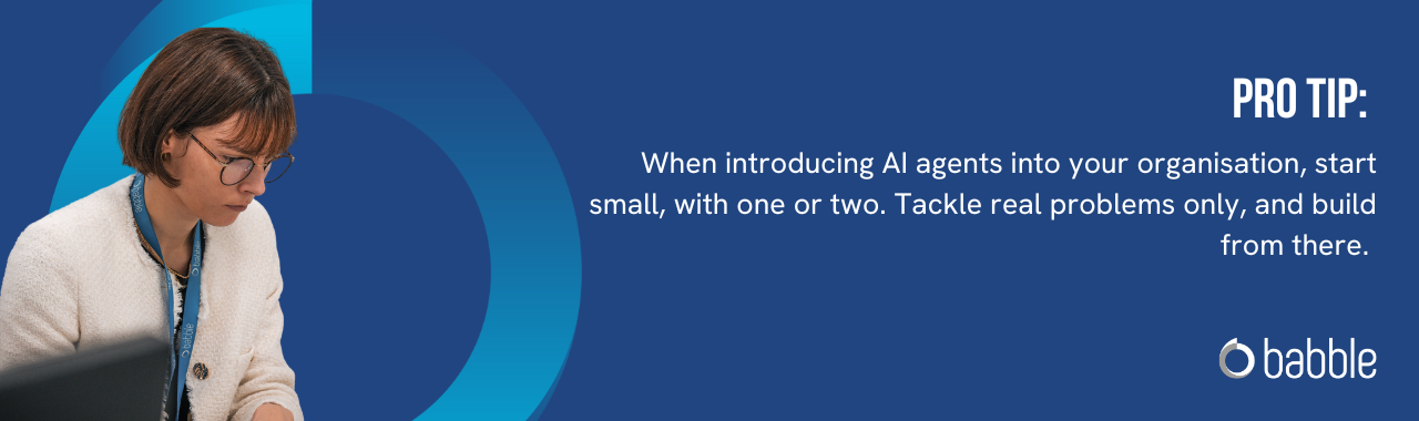 When introducing AI agents into your organisation, start small, with one or two. Tackle real problems only, and build from there. 