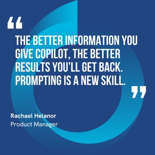 This graphic visually represents a quote by Rachael Helanor that says, "The better information you give Copilot, the better results you’ll get back. Prompting is a new skill.” 
