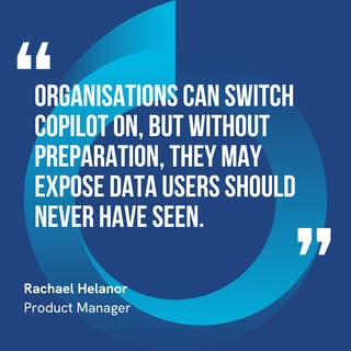 This graphic visually represents a quote by Rachael Helanor that says, "Organisations can switch Copilot on, but without preparation, they may expose data users should never have seen.” 