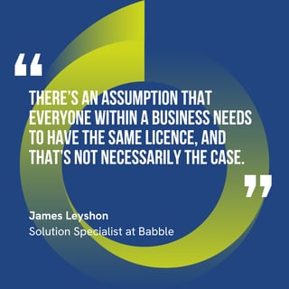 “There’s an assumption that everyone within a business needs to have the same licence, and that’s not necessarily the case.” – James Leyshon